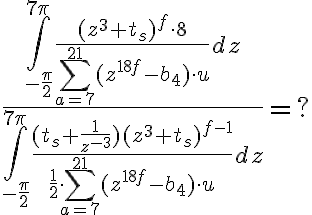 $$
\frac
{
  \int
    _{-\frac
       {\pi}
       {2}}
    ^{7\pi}
  \frac
    {(z^{3}+t_{s})^{f} \cdot 8}
    {
      \sum_{a=7}^{21}
      (z^{18f}-b_{4}) \cdot u
    }
  dz
}
{
  \int
    _{-\frac
       {\pi}
       {2}}
    ^{7\pi}
  \frac
    {(t_{s}+\frac{1}{z^{-3}})(z^3+t_{s})^{f-1}}
    {
      \frac{1}{2^} \cdot
      \sum_{a=7}^{21}
      (z^{18f}-b_{4}) \cdot u
    }
  dz
}
= ?
$$